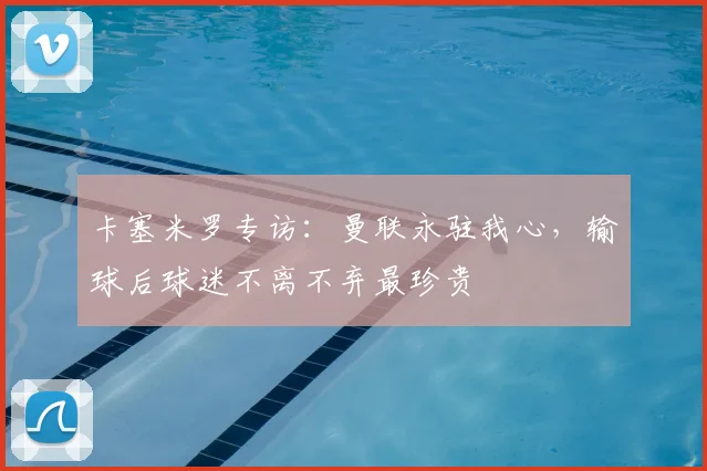 卡塞米罗专访：曼联永驻我心，输球后球迷不离不弃最珍贵