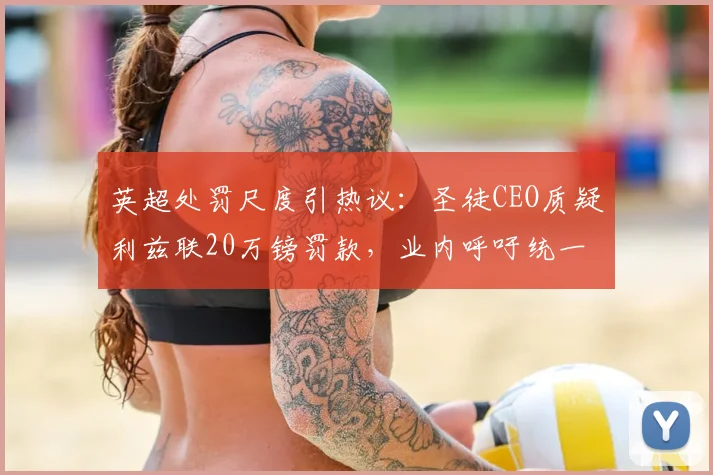英超处罚尺度引热议：圣徒CEO质疑利兹联20万镑罚款，业内呼吁统一标准