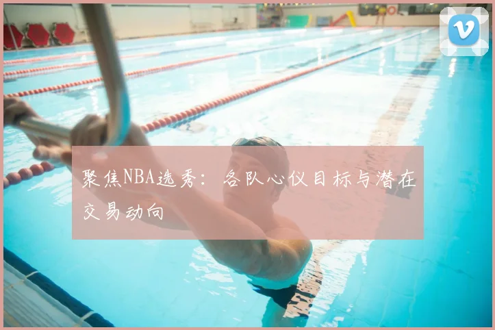 聚焦NBA选秀：各队心仪目标与潜在交易动向