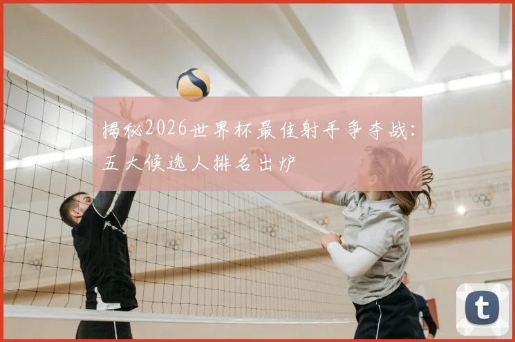 揭秘2026世界杯最佳射手争夺战：五大候选人排名出炉