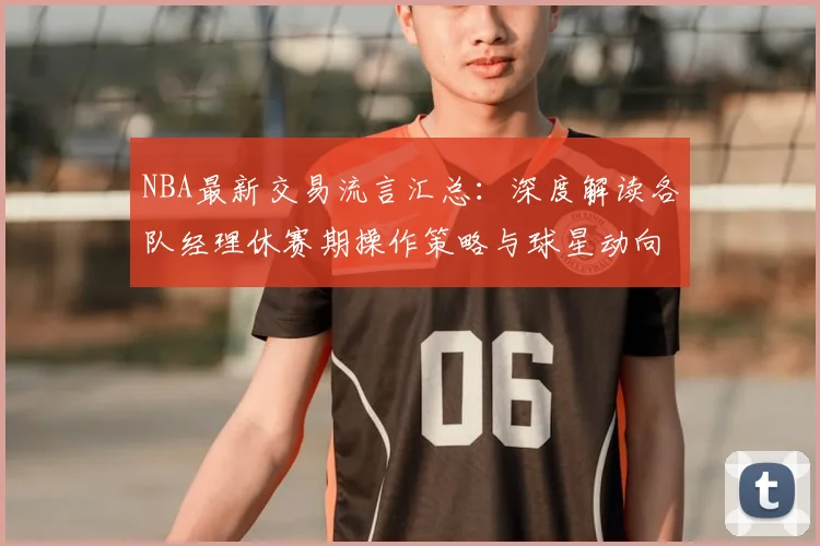 NBA最新交易流言汇总：深度解读各队经理休赛期操作策略与球星动向