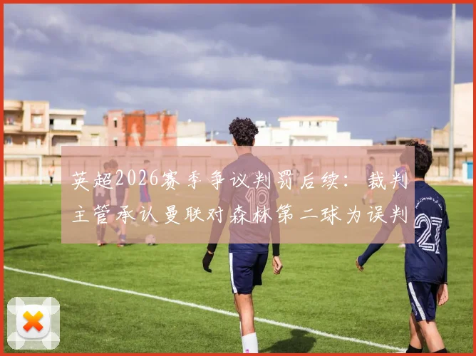 英超2026赛季争议判罚后续：裁判主管承认曼联对森林第二球为误判，VAR判罚标准再引热议
