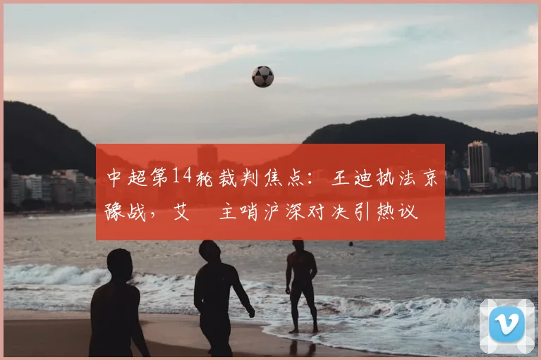 中超第14轮裁判焦点：王迪执法京豫战，艾堃主哨沪深对决引热议