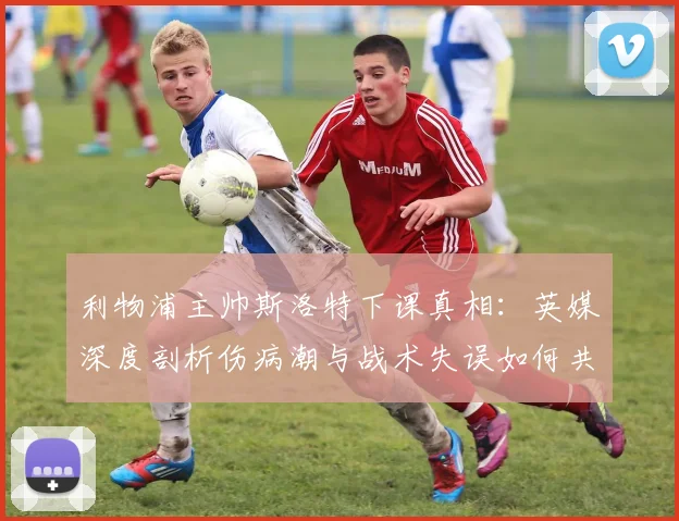 利物浦主帅斯洛特下课真相：英媒深度剖析伤病潮与战术失误如何共同导致结局