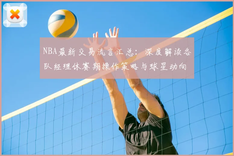 NBA最新交易流言汇总：深度解读各队经理休赛期操作策略与球星动向