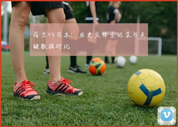 荷兰vs日本：历史交锋全记录与关键数据对比