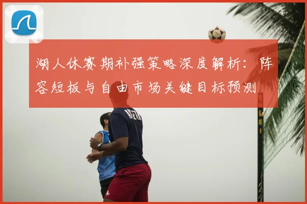 湖人休赛期补强策略深度解析：阵容短板与自由市场关键目标预测