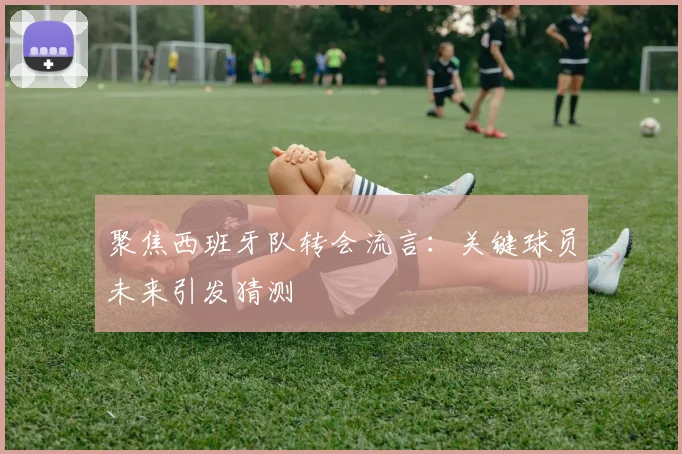 聚焦西班牙队转会流言：关键球员未来引发猜测