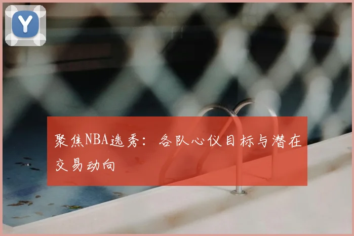 聚焦NBA选秀:各队心仪目标与潜在交易动向