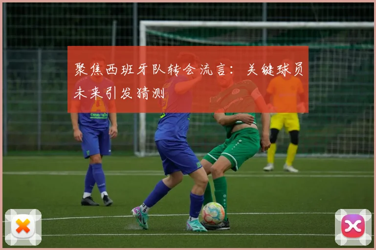 聚焦西班牙队转会流言：关键球员未来引发猜测