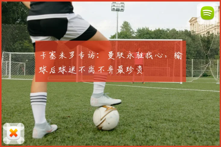卡塞米罗专访：曼联永驻我心，输球后球迷不离不弃最珍贵