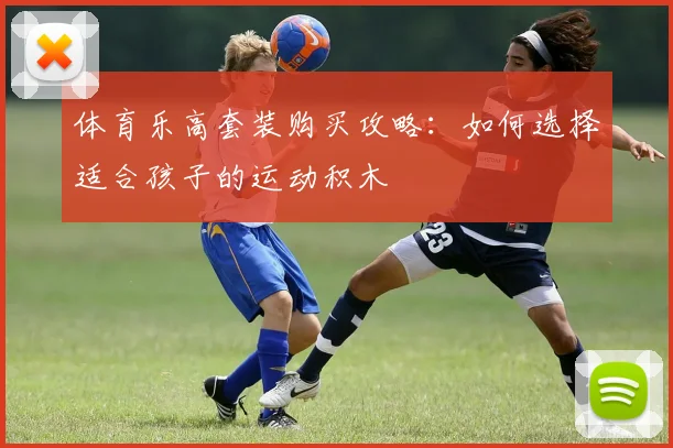 体育乐高套装购买攻略:如何选择适合孩子的运动积木